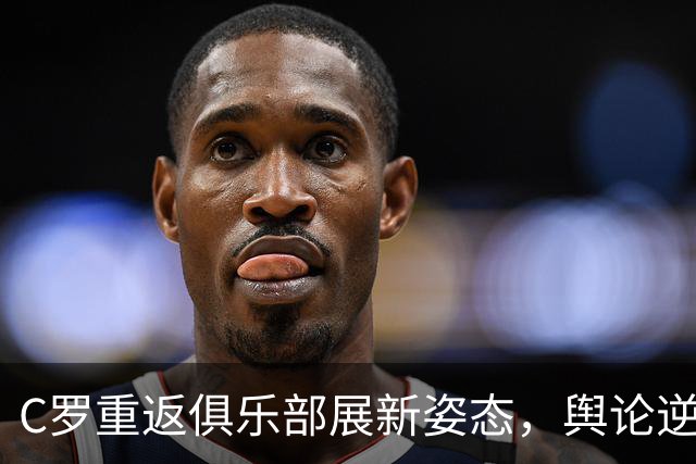 C罗重返俱乐部展新姿态，舆论逆转引人深思